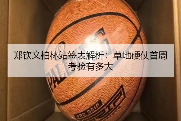郑钦文柏林站签表解析：草地硬仗首周考验有多大
